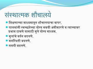 सर्ंस्थमार्त्मक शौचार्लये

िशक्षणाच्या माध्यमातून शौचालयाचा वापररि.
परालकांनी स्वच्छतेच्या योग्य सिंवयी अभंगीकारिणे व त्याच्यावरि

प्रभाव टाकणे यासिंाठी मुले योग्य माध्यम.
मुलांचे वतरन बदलणे.
मनिस्थती बदलणे.
सिंवयी बदलणे.

 
