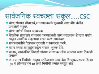 सावरजनिनिक स्वच्छता सकल….CSC
ं ू
योग्य संख्येत शौचालये,स्निानिगृह,कपडे धुण्याची जनागा,वॉश बसीनि
े

असलेली सकले.
ं ु
योग्य जनागेची िनिवड आवश्यक
वयक्तीक शौचालय बांधकाम करण्याएवढी जनागा निसल्यास शेवटचा पयारय
ै
म्हणनि सावरिनिक संकलाचा वापर करणे आवश्यक.
ु
ू
ग्रामपंचायतीनिे देखभाल दरुस्ती व स्वच्छता करणे.
ु
वापर करणा-या कटूंबाकडूनि मासक शुल्क घेणे.
ु
बाजनार, सावरजनिनिक िठिकाणे,मोठिया प्रमाणावर लोक जनमतात अशा िठिकाणी
उभारणे.
रु. 2 लाख िनिधीची तरतुद अभीयानिात आहे. केद्र िहस्सा60 राज्य िहस्सा
30 व लोकसहभाग 10 अशी िनिधीची कमाल तरतुद आहे

 