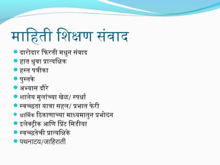 मािहती िशक्षण संवाद
दारिोदारि िफिरिती मधुननि संवाद
हात धुनवा प्रात्यिक्षक
हस्त पत्रीका
पुनस्तके
अभ्यास दौरिे
शालेय मुनलांच्या खेळ/ स्पधार्ग
स्वच्छता यात्रा सहल/ प्रभात फिे रिी

िठकाणाच्या माध्यमातुननि प्रभोदनि
इलेक्ट्रीक आिण िंटप्रट िमडीया
स्वच्छतेची प्रात्यिक्षके
पथनिाटय/जनािहराती
 धािमक

 
