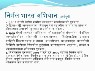 िनमरल भारित अभिभयान

पार्श्वरभमी
ु

1. १९८६ सिंाली के दीय गामीण स्वच्छता कायारक माची सिंुर वात .
(मिहला ं ंन ा आत्मसिंनमान िमळवून दे ण े वगामीण भागातील लोकांच े
ं
जिीवनमान उं चावणे )परुरि वठा आधारिीत कायरक म .
2. 1999 सिंंपर ूण र स्वच्छता अभिभयान लोकआधारिीत सिंंक ल्परना वैय िक्तक
स्वच्छतेब रिोबरि सिंांड पराणी घनकच -याच्या
िवल्हे व ाटीला प्राधानय
मािहती िशक्षण सिंंव ाद व क्षमता बांध णीच्या माध्यमातून मागणीची
िनिमती दारिीदय रिे षेव रिील कु टूं ब ांन ा प्रात्सिंाहनपररि अभनूद ान , शाळा व
अभंग णवाडयांन ा शौचालय परुरि वठा ,
4. िनमरल गाम परुरि स्कारि 2003 परासिंून सिंुर 2005 परहीला ‍ि नमरल गाम
परुरि स्कारि दे ण ेत आला. िनमरल गाम परुरि स्कारि ंापरासिंून प्रेरि ीत होउन प्रेरि ीत
होउन सिंंपर ूण र स्वच्छता अभिभयान ंाचे नाव बदलून िनमरल भारित
अभिभयान अभसिंे करिण्यात आले.

 