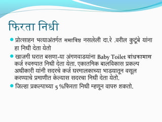 ि आफिरता िनधी
प्रोत्साहन भत्याअतर्गरतर् समािवष नसलेली दा.रे .वरील कटूंबे यांना
ु
ं

हा िनधी देतर्ा येतर्ो
खाजगी घरातर् बसणा-या अंगणवाडयांना Baby Toilet बांधकामास
कजर स्वरुपातर् िनधी देतर्ा येतर्ा. एकातर्िमिक बालिवकास प्रकल्प
अधीकारी यांनी सदरचे कजर घरमिालकाच्या भाडयातर्ून वसूल
करण्याचे प्रमिाणीतर् केल्यास सदरचा िनधी देतर्ा येतर्ो.
िजल्हा प्रकल्पाच्या 5 %िफिरतर्ा िनधी म्हणून वापरु शकतर्ो.

 
