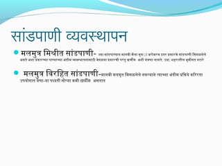 सांडपाणी व्यवस्थापन

मलमुत्र िमश्रीत सांडपाणी- ज्या सांडपाण्यात मानवी मैला मुत्राा बरोबरच इतर पकारचे सांडपाणी िमसळलेले
असते अशा पकारच्या पाण्याच्या अंतीम व्यवस्थापनासाठी वेगळया पकारची परं तु खचीक अशी यंत्रणा लागते. उदा. शहिरातील भूमीगत गटारे

 मलमुत्र िवरिहित सांडपाणी-मानवी मलमुत िमसळलेले नसल्याने त्याच्या अंतीम पि आकये किररता
उपयोगात येणा-या पध्दती सोप्या कमी खचीक असतात

 