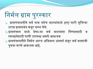 िनिर्मलर्मल ग्रामल पुरस्कार
a. ग्रामलपंचायतीनिर्े सव र्म गाव  तसेच व ाडयांमलध्‍ये हाग्ंंदारी मलुिक्तिचा

ठराव  ग्रामलसभेत मलंजूर करुनिर् घेणे.
b. ग्रामलपंचात मलध्‍ये येणा-या सव र्म व ाडयांनिर्ा िपण्‍यासाठी व 
स्‍व च्‍छतेसाठी पाणी उपलब्‍ध असणे आव श्‍यक
c. ग्रामलपंचायतीनिर्े िनिर्मलर्मल भारत अिभयानिर् अंतगतर्म मलंजूर सव र्म कामलांची
पुत्रता करणे आव श्‍यक आहे.

 