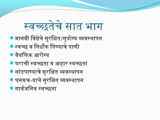 स्वच्छतेचे सिंात भाग
मानवी िवष्ठेचे सिंुरििक्षत/सिंुयोग्य व्यवस्थापरन
स्वच्छ व िनधोक िपरण्याचे पराणी
वैयिक्तक आरिोग्य
घरिाची स्वच्छता व आहारि स्वच्छता
सिंांडपराण्याचे सिंुरििक्षत व्यवस्थापरन
घनकच-याचे सिंुरििक्षत व्यवस्थापरन
सिंावरजििनक स्वच्छता

 