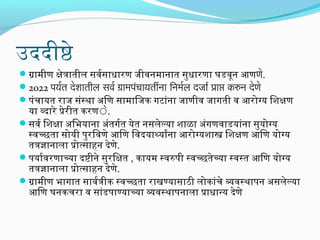 उददीष्ठे
गामीण क्षेत्रातील सिंवरसिंाधारिण जिीवनमानात सिंुधारिणा घडवून आणणे.
2022 पयरत देशार्तील सर्वर ग्रार्मपचार्यतींनार् िनमरल दजार्र प्रार्प्त करुन देणे
ं
परंचायत रिाजि सिंंस्था अभिण सिंामािजिक गटांना जिाणीव जिागती व आरिोग्य िशक्षण

या व्दारिे प्रेरिीत करिणेे.
सिंवर िशक्षा अभिभयाना अभंतगरत येत नसिंलेल्या शाळा अभंगणवाडयांना सिंुयोग्य
स्वच्छता सिंोयी परुरििवणे आिण िवदयाथ्यार्थ्यांना आरिोग्यशास्त्र िशक्षण आिण योग्य
तत्रज्ञानाला प्रोत्सिंाहन देणे.
परयारवरिणाच्या दष्टीने सिंुरििक्षत , कायम स्वरपरी स्वच्छतेच्या स्वस्त आिण योग्य
तत्रज्ञानाला प्रोत्सिंाहन देणे.
गामीण भागात सिंावरत्रीक स्वच्छता रिाखण्यासिंाठी लोकांचे व्यवस्थापरन अभसिंलेल्या
आिण घनकचरिा व सिंांडपराण्याच्या व्यवस्थापरनाला प्राधानय देणे

 