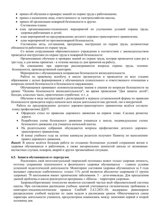 приказ об обучении и проверке знаний по охране труда с работающими;
приказ о назначении лица, ответственного за электрохозяйство школы;
приказ об организации пожарной безопасности и другие.
Составлены планы:
план организационно-технических мероприятий по улучшению условий охраны труда,
здоровья работающих и детей;
план мероприятий по предупреждению детского дорожно-транспортного травматизма;
план мероприятий по противопожарной безопасности.
Составлены акты, соглашения, программы, инструкции по охране труда, должностные
обязанности работников по охране труда.
Со всеми сотрудниками образовательного учреждения в соответствии с законодательством
проводятся инструктажи по охране труда и пожарной безопасности:
Организованно обучение и проверка знаний по охране труда, которая проводится один раз в
три года, а для вновь принятых - в течение месяца со дня принятия на работу.
На совещаниях при директоре рассматриваются вопросы охраны труда, техники
безопасности, производственной санитарии.
Мероприятия с обучающимися поправилам безопасности жизнедеятельности.
Работа по правовому всеобучу в школе организуется и проводится на всех стадиях
образования с целью формирования у обучающихся сознательного и ответственного отношения к
вопросам личной безопасности и безопасности окружающих.
Обучающимся прививают основополагающие знания и умения по вопросам безопасности на
уроках "Основы безопасности жизнедеятельности", во время проведения "Дня защиты детей",
беседах, классных часах, практических отработках и т. д.
Обучение в виде инструктажей с регистрацией в журнале установленной формы по правилам
безопасности проводится перед началом всех видов деятельности как урочной, так и внеурочной.
Работа по предупреждению детского дорожно-транспортного травматизма ведѐтся согласно
плану профилактики ДДТТ.
Оформлен стенд по правилам дорожного движения на первом этаже. Сделана разметка
дороги.
Разработана схема безопасного движения учащихся к школе, индивидуальные схемы
безопасного движения для учащихся начальной школы.
На родительских собраниях обсуждаются вопросы профилактики детского дорожнотранспортного травматизма.
В конце учебного года на летние каникулы родители получают Памятку по выполнению
правил дорожного движения.
Вывод: В школе ведѐтся большая работа по созданию безопасных условий сохранения жизни и
здоровья обучающихся и работников, а также материальных ценностей школы от возможных
несчастных случаев, пожаров, аварий и других чрезвычайных ситуации.
6.5. Защита обучающихся от перегрузок
Реализовать свой интеллектуальный творческий потенциал может только здоровая личность,
поэтому сохранение психического и физического здоровья обучающихся – главное условие
успешной педагогической деятельности. Мониторинг состояния здоровья обучающихся за 3 года
вызывает серьезную озабоченность: только 11% детей являются абсолютно здоровыми (1 группа
здоровья). 78 школьников имеют хронические заболевания. 3 – дети-инвалиды. Для преодоления
данной проблемы в школе реализуются программы « «Школа – территория здоровья».
Здоровьесберегающие технологии являются составной частью всей образовательной системы
школы. При составлении расписания учебных занятий учитываются гигиенические требования и
санитарно-эпидемиологические правила СанПиН 2.4.2.2821-10; выдержано равномерное
распределение учебной нагрузки по дням недели в расписании уроков. Обеспечивается смена
характера деятельности учащихся, предусмотрена взаимосвязь между занятиями первой и второй
половины дня.

 