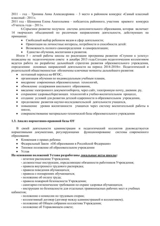 2011 – год – Тропина Анна Александровна – 3 место в районном конкурсе «Самый классный
классный - 2011».
2011 год - Шеншина Елена Анатольевна – победитель районного, участник краевого конкурса
«Учитель года – 2011».
6.Серьезное развитие получила система дополнительного образования, которая включает
14 творческих объединений по различным направлениям деятельности, действующих на
принципах:
Свободный выбор ребенком видов и сфер деятельности;
Ориентация на личностные интересы, потребности и способности детей:
Возможность полного самоопределения и самореализации;
Единство обучения, воспитания и развития.
Итоги 5 - летней работы школы по реализации программы развития «Ступени к успеху»
подведены на педагогическом совете в декабре 2013 года.Сегодня педагогическим коллективом
ведется работа по разработке дальнейшей стратегии развития образовательного учреждения,
определению основных направлений деятельности на период 2014-2018гг. Педагогической и
родительской общественностью обозначены ключевые моменты дальнейшего развития:
поэтапный переход на ФГОС,
организация обучения по индивидуальным учебным планам,
внедрение современных образовательных технологий,
обновление содержания школьного образования,
введение электронного документооборота, через сайт, электронную почту, дневник. ру,
сохранение здоровьесберегающих технологий в учебно-воспитательном процессе,
создание условий для развития детской одаренности в образовательном учреждении,
продолжение развития научно-исследовательской деятельности учащихся,
повышение уровня воспитанности учащихся через систему воспитательной работы в
школе,
совершенствование материально-технической базы образовательного учреждения
1.3. Анализ нормативно-правовой базы ОУ
В своей деятельности администрации и педагогический коллектив руководствуется
нормативными документами, регулирующими
функционирование
системы современного
образования:
Конвенция о правах ребенка
Федеральный Закон «Об образовании в Российской Федерации»
Типовое положение об образовательном учреждении
Устав
На основании положений Устава разработаны локальные акты школы:
- штатное расписание Учреждения;
- должностные инструкции, определяющие обязанности работников Учреждения;
- правила внутреннего трудового распорядка;
- правила поведения обучающихся;
- правила о поощрениях обучающихся;
- положение об оплате труда;
- правила пожарной безопасности Учреждения;
- санитарно-гигиенические требования по охране здоровья обучающихся;
- инструкции по безопасности для отдельных травмоопасных рабочих мест и учебных
кабинетов;
- положение о комиссии по трудовым спорам;
- коллективный договор (договор между администрацией и коллективом);
- положение об Общем собрании коллектива Учреждения;
- положение об Управляющем совете;

 