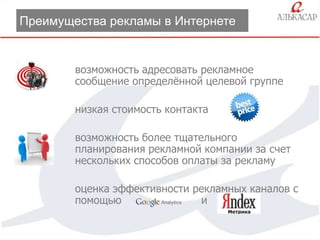 Преимущества рекламы в Интернете

возможность адресовать рекламное
сообщение определѐнной целевой группе
низкая стоимость контакта
возможность более тщательного
планирования рекламной компании за счет
нескольких способов оплаты за рекламу
оценка эффективности рекламных каналов с
помощью
и

 
