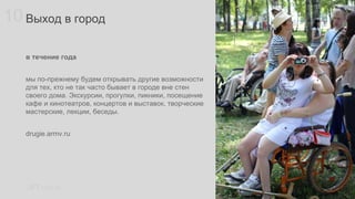 10 Выход в город
в течение года
мы по-прежнему будем открывать другие возможности
для тех, кто не так часто бывает в городе вне стен
своего дома. Экскурсии, прогулки, пикники, посещение
кафе и кинотеатров, концертов и выставок, творческие
мастерские, лекции, беседы.
drugie.armv.ru

LIFT raci.ru

 