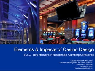 Elements & Impacts of Casino Design
BCLC - New Horizons in Responsible Gambling Conference
Claudia Steinke RN, MSc, PhD
Faculties of Management and Health Sciences
University of Lethbridge
January 29, 2014
claudia.steinke@uleth.ca

 