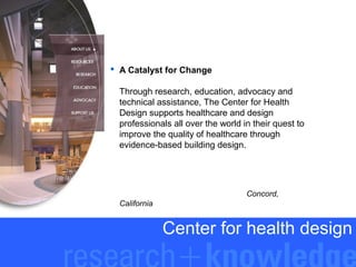  A Catalyst for Change
Through research, education, advocacy and
technical assistance, The Center for Health
Design supports healthcare and design
professionals all over the world in their quest to
improve the quality of healthcare through
evidence-based building design.

Concord,
California

Center for health design

 