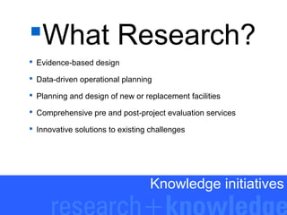 What Research?
 Evidence-based design
 Data-driven operational planning
 Planning and design of new or replacement facilities
 Comprehensive pre and post-project evaluation services
 Innovative solutions to existing challenges

Knowledge initiatives

 