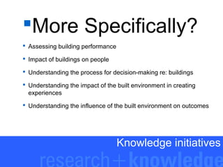 More Specifically?
 Assessing building performance
 Impact of buildings on people
 Understanding the process for decision-making re: buildings
 Understanding the impact of the built environment in creating
experiences
 Understanding the influence of the built environment on outcomes

Knowledge initiatives

 