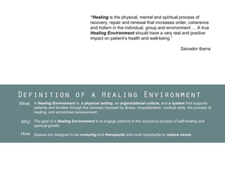 “Healing is the physical, mental and spiritual process of
recovery, repair and renewal that increases order, coherence
and holism in the individual, group and environment … A true
Healing Environment should have a very real and positive
impact on patient’s health and well-being.”
Salvador Ibarra

Definition of a Healing Environment
What: A Healing Environment is: a physical setting, an organizational culture, and a system that supports

patients and families through the stresses imposed by illness, hospitalization, medical visits, the process of
healing, and sometimes bereavement.

Why: The goal of a Healing Environment is to engage patients in the conscious process of self-healing and
spiritual growth.

How: Spaces are designed to be nurturing and therapeutic and most importantly to reduce stress.

 