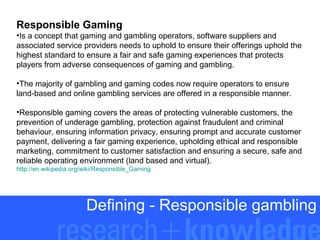 Responsible Gaming
•Is a concept that gaming and gambling operators, software suppliers and
associated service providers needs to uphold to ensure their offerings uphold the
highest standard to ensure a fair and safe gaming experiences that protects
players from adverse consequences of gaming and gambling.
•The majority of gambling and gaming codes now require operators to ensure
land-based and online gambling services are offered in a responsible manner.
•Responsible gaming covers the areas of protecting vulnerable customers, the
prevention of underage gambling, protection against fraudulent and criminal
behaviour, ensuring information privacy, ensuring prompt and accurate customer
payment, delivering a fair gaming experience, upholding ethical and responsible
marketing, commitment to customer satisfaction and ensuring a secure, safe and
reliable operating environment (land based and virtual).
http://en.wikipedia.org/wiki/Responsible_Gaming

Defining - Responsible gambling

 