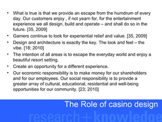 •

•
•
•
•
•

What is true is that we provide an escape from the humdrum of every
day. Our customers enjoy , if not yearn for, for the entertainment
experience we all design, build and operate – and shall do so in the
future. [35, 2009]
Gamers continue to look for experiential relief and value. [35, 2009]
Design and architecture is exactly the key. The look and feel – the
vibe. [18; 2010]
The intention of all areas is to escape the everyday world and enjoy a
beautiful resort setting.
Create an opportunity for a different experience.
Our economic responsibility is to make money for our shareholders
and for our employees. Our social responsibility is to provide a
greater array of cultural, educational, residential and well-being
opportunities for our community. [23; 2010]

The Role of casino design

 