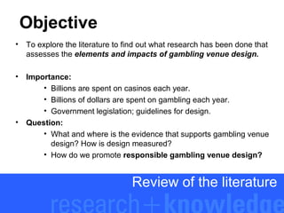 Objective
•

To explore the literature to find out what research has been done that
assesses the elements and impacts of gambling venue design.

•

Importance:
• Billions are spent on casinos each year.
• Billions of dollars are spent on gambling each year.
• Government legislation; guidelines for design.
Question:
• What and where is the evidence that supports gambling venue
design? How is design measured?
• How do we promote responsible gambling venue design?

•

Review of the literature

 