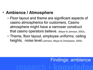 • Ambience / Atmosphere
– Floor layout and theme are significant aspects of
casino atmospherics for customers. Casino
atmosphere might have a narrower construct
that casino operators believe. (Mayer & Johnson, 2003).
– Theme, floor layout, employee uniforms, ceiling
heights, noise level (Johnson, Mayer & Champaner, 2004).

Findings: ambience

 