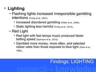 • Lighting
– Flashing lights increased irresponsible gambling
intentions (Finlay et al., 2007).
• Increased disordered gambling (Peller et al., 2008).
• Static lighting less harmful (Finlay et al., 2010).

– Red Light
• Red light with fast tempo music produced faster
betting speed (Spenwyn et al., 2010).
• Gambled more money, more often, and selected
riskier odds than those exposed to blue light (Stark et al.,
1982).

Findings: LIGHTING

 