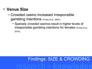 • Venue Size
– Crowded casino increased irresponsible
gambling intentions (Finlay et al., 2007).
• Sparsely crowded casinos result in higher levels of
irresponsible gambling intentions for females (Finlay et al.,
2010).

Findings: SIZE & CROWDING

 