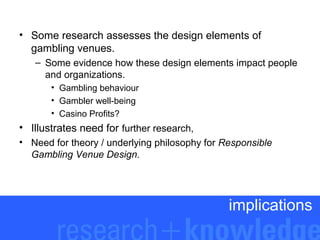 • Some research assesses the design elements of
gambling venues.
– Some evidence how these design elements impact people
and organizations.
• Gambling behaviour
• Gambler well-being
• Casino Profits?

• Illustrates need for further research,
• Need for theory / underlying philosophy for Responsible
Gambling Venue Design.

implications

 
