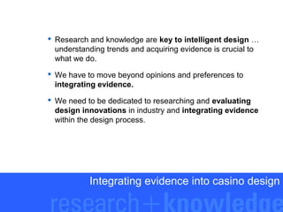  Research and knowledge are key to intelligent design …
understanding trends and acquiring evidence is crucial to
what we do.
 We have to move beyond opinions and preferences to
integrating evidence.
 We need to be dedicated to researching and evaluating
design innovations in industry and integrating evidence
within the design process.

Integrating evidence into casino design

 