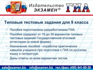 Типовые тестовые задания для 9 класса
•
•

•

•

Пособия подготовлены разработчиками ГИА.
Пособия содержат от 10 до 30 вариантов типовых
тестовых заданий Государственной итоговой
аттестации (в новой форме).
Назначение пособий - отработка практических
навыков учащихся при подготовке к ГИА по русскому
языку и литературе.
Даны ответы ко всем вариантам тестов.

www.examen.biz

sale@examen.biz, info@examen.biz

 