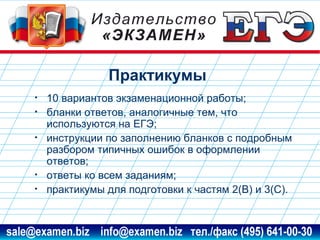 Практикумы
•
•
•

•
•

10 вариантов экзаменационной работы;
бланки ответов, аналогичные тем, что
используются на ЕГЭ;
инструкции по заполнению бланков с подробным
разбором типичных ошибок в оформлении
ответов;
ответы ко всем заданиям;
практикумы для подготовки к частям 2(В) и 3(С).

www.examen.biz

sale@examen.biz, info@examen.biz

 