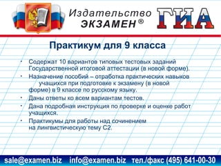 Практикум для 9 класса
•
•

•
•
•

Содержат 10 вариантов типовых тестовых заданий
Государственной итоговой аттестации (в новой форме).
Назначение пособий – отработка практических навыков
учащихся при подготовке к экзамену (в новой
форме) в 9 классе по русскому языку.
Даны ответы ко всем вариантам тестов.
Дана подробная инструкция по проверке и оценке работ
учащихся.
Практикумы для работы над сочинением
на лингвистическую тему С2.

www.examen.biz

sale@examen.biz, info@examen.biz

 