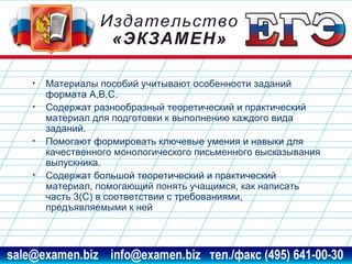 •
•

•

•

Материалы пособий учитывают особенности заданий
формата А,В,С.
Содержат разнообразный теоретический и практический
материал для подготовки к выполнению каждого вида
заданий.
Помогают формировать ключевые умения и навыки для
качественного монологического письменного высказывания
выпускника.
Содержат большой теоретический и практический
материал, помогающий понять учащимся, как написать
часть 3(С) в соответствии с требованиями,
предъявляемыми к ней

www.examen.biz

sale@examen.biz, info@examen.biz

 
