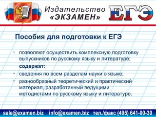 Пособия для подготовки к ЕГЭ
•

•
•

позволяют осуществить комплексную подготовку
выпускников по русскому языку и литературе;
содержат:
сведения по всем разделам науки о языке;
разнообразный теоретический и практический
материал, разработанный ведущими
методистами по русскому языку и литературе.

www.examen.biz

sale@examen.biz, info@examen.biz

 