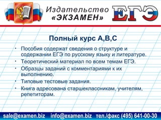 Полный курс А,В,С
•
•
•
•
•

Пособия содержат сведения о структуре и
содержании ЕГЭ по русскому языку и литературе.
Теоретический материал по всем темам ЕГЭ.
Образцы заданий с комментариями к их
выполнению.
Типовые тестовые задания.
Книга адресована старшеклассникам, учителям,
репетиторам.

www.examen.biz

sale@examen.biz, info@examen.biz

 