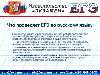 Что проверяет ЕГЭ по русскому языку
По полноте охвата курса экзаменационная работа соотносится с
целями обучения русскому языку в школе. В неё включены
задания, проверяющие следующие виды компетенций:
– лингвистическую компетенцию, то есть умение проводить
элементарный лингвистический анализ языковых явлений;
– языковую компетенцию, то есть практическое владение
русским языком, словарём и грамматическим строем, соблюдение
языковых норм;
– коммуникативную компетенцию, то есть владение разными
видами речевой деятельности, умением воспринимать чужую
речь и создавать собственные высказывания.

www.examen.biz

sale@examen.biz, info@examen.biz

 