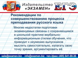 Рекомендации по
совершенствованию процесса
преподавания русского языка
Многие недостатки подготовки
экзаменуемых связаны с сохраняющимся
в школьной практике вербальноинформационным стилем обучения, что
приводит к неумению выпускников
мыслить самостоятельно, излагать свою
точку зрения, аргументировать её.
www.examen.biz

sale@examen.biz, info@examen.biz

 