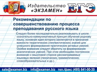 Рекомендации по
совершенствованию процесса
преподавания русского языка
Следует более последовательно реализовывать в школе
сознательно-коммуникативный принцип обучения родному
языку, основная идея которого заключается в признании
важности теоретических (лингвистических) знаний для
успешного формирования практических речевых умений.
Особое внимание следует обратить на формирование
аналитических умений. При этом необходимо постоянное
внимание к смысловой стороне рассматриваемых
языковых явлений (лексических, грамматических,
словообразовательных и др.).
www.examen.biz

sale@examen.biz, info@examen.biz

 