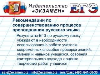 Рекомендации по
совершенствованию процесса
преподавания русского языка
Результаты ЕГЭ по русскому языку
убеждают в необходимости
использования в работе учителя
современных способов проверки знаний,
умений и навыков учащихся, освоения
критериального подхода к оценке
творческих работ учащихся
www.examen.biz

sale@examen.biz, info@examen.biz

 