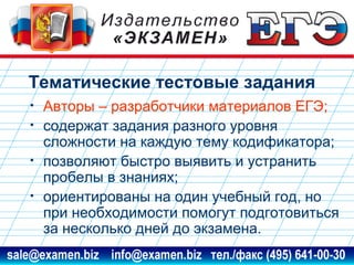 Тематические тестовые задания
•
•
•
•

Авторы – разработчики материалов ЕГЭ;
содержат задания разного уровня
сложности на каждую тему кодификатора;
позволяют быстро выявить и устранить
пробелы в знаниях;
ориентированы на один учебный год, но
при необходимости помогут подготовиться
за несколько дней до экзамена.

www.examen.biz

sale@examen.biz, info@examen.biz

 