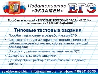Пособия всех серий «ТИПОВЫЕ ТЕСТОВЫЕ ЗАДАНИЯ 2014»
составлены из РАЗНЫХ ЗАДАНИЙ

Типовые тестовые задания
•
•

•
•
•

Пособия подготовлены разработчиками ЕГЭ;
Содержат от 10 до 30 вариантов экзаменационной
работы, которые полностью соответствуют текущей
демоверсии;
Содержат дополнительные задания части 3(С);
Даны ответы ко всем заданиям;
Дан подробный разбор с комментариями к одному
варианту

www.examen.biz

sale@examen.biz, info@examen.biz

 