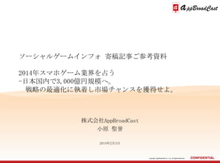 ソーシャルゲームインフォ 寄稿記事ご参考資料
2014年スマホゲーム業界を占う
-日本国内で3,000億円規模へ。
戦略の最適化に執着し市場チャンスを獲得せよ。

株式会社AppBroadCast
小原 聖誉
2014年2月3日

Copyright AppBroadCast Co., Ltd. All Rights Reserved.

 