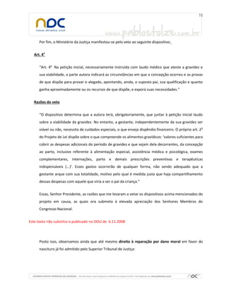 Por fim, o Ministério da Justiça manifestou-se pelo veto ao seguinte dispositivo:
Art. 4o
“Art. 4o Na petição inicial, necessariamente instruída com laudo médico que ateste a gravidez e
sua viabilidade, a parte autora indicará as circunstâncias em que a concepção ocorreu e as provas
de que dispõe para provar o alegado, apontando, ainda, o suposto pai, sua qualificação e quanto
ganha aproximadamente ou os recursos de que dispõe, e exporá suas necessidades.”
Razões do veto
“O dispositivo determina que a autora terá, obrigatoriamente, que juntar à petição inicial laudo
sobre a viabilidade da gravidez. No entanto, a gestante, independentemente da sua gravidez ser
viável ou não, necessita de cuidados especiais, o que enseja dispêndio financeiro. O próprio art. 2o
do Projeto de Lei dispõe sobre o que compreende os alimentos gravídicos: ‘valores suficientes para
cobrir as despesas adicionais do período de gravidez e que sejam dela decorrentes, da concepção
ao parto, inclusive referente à alimentação especial, assistência médica e psicológica, exames
complementares, internações, parto e demais prescrições preventivas e terapêuticas
indispensáveis (...)’. Esses gastos ocorrerão de qualquer forma, não sendo adequado que a
gestante arque com sua totalidade, motivo pelo qual é medida justa que haja compartilhamento
dessas despesas com aquele que viria a ser o pai da criança.”
Essas, Senhor Presidente, as razões que me levaram a vetar os dispositivos acima mencionados do
projeto em causa, as quais ora submeto à elevada apreciação dos Senhores Membros do
Congresso Nacional.
Este texto não substitui o publicado no DOU de 6.11.2008

Posto isso, observamos ainda que até mesmo direito à reparação por dano moral em favor do
nascituro já foi admitido pelo Superior Tribunal de Justiça:

 