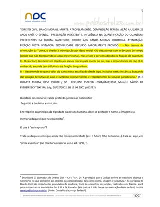 “DIREITO CIVIL. DANOS MORAIS. MORTE. ATROPELAMENTO. COMPOSIÇÃO FÉRREA. AÇÃO AJUIZADA 23
ANOS APÓS O EVENTO. PRESCRIÇÃO INEXISTENTE. INFLUÊNCIA NA QUANTIFICAÇÃO DO QUANTUM.
PRECEDENTES DA TURMA. NASCITURO. DIREITO AOS DANOS MORAIS. DOUTRINA. ATENUAÇÃO.
FIXAÇÃO NESTA INSTÂNCIA. POSSIBILIDADE. RECURSO PARCIALMENTE PROVIDO. I - Nos termos da
orientação da Turma, o direito à indenização por dano moral não desaparece com o decurso de tempo
(desde que não transcorrido o lapso prescricional), mas é fato a ser considerado na fixação do quantum.
II - O nascituro também tem direito aos danos morais pela morte do pai, mas a circunstância de não tê-lo
conhecido em vida tem influência na fixação do quantum.
III - Recomenda-se que o valor do dano moral seja fixado desde logo, inclusive nesta instância, buscando
dar solução definitiva ao caso e evitando inconvenientes e retardamento da solução jurisdicional.” (STJ,
QUARTA TURMA, RESP 399028 / SP ; RECURSO ESPECIAL 2001/0147319-0, Ministro SÁLVIO DE
FIGUEIREDO TEIXEIRA, Julg. 26/02/2002, DJ 15.04.2002 p.00232)

Questões de concurso: Existe proteção jurídica ao natimorto?
Segundo a doutrina, existe, sim.
Em respeito ao princípio da dignidade da pessoa humana, deve-se proteger o nome, a imagem e a
memória daquele que nasceu morto8.
O que é “concepturo”?
Trata-se daquele ente que ainda não foi nem concebido (ex.: o futuro filho de fulano...). Fala-se, aqui, em
“prole eventual” (no Direito Sucessório, ver o art. 1799, I).

8

Enunciado 01 (Jornadas de Direito Civil – CJF): “Art. 2º. A proteção que o Código defere ao nascituro alcança o
natimorto no que concerne aos direitos da personalidade, tais como nome, imagem e sepultura.” As Jornadas de
Direito Civil são importantes postulados de doutrina, fruto de encontros de juristas, realizados em Brasília. Você
pode encontrar os enunciados das I, III e IV Jornadas (eis que na II não houve apresentação dessa ordem) no site
www.pablostolze.com.br (fonte: Conselho da Justiça Federal).

 