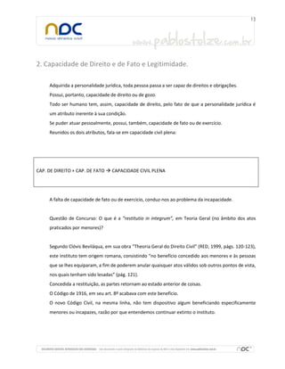 2. Capacidade de Direito e de Fato e Legitimidade.
Adquirida a personalidade jurídica, toda pessoa passa a ser capaz de direitos e obrigações.
Possui, portanto, capacidade de direito ou de gozo.
Todo ser humano tem, assim, capacidade de direito, pelo fato de que a personalidade jurídica é
um atributo inerente à sua condição.
Se puder atuar pessoalmente, possui, também, capacidade de fato ou de exercício.
Reunidos os dois atributos, fala-se em capacidade civil plena:

CAP. DE DIREITO + CAP. DE FATO  CAPACIDADE CIVIL PLENA

A falta de capacidade de fato ou de exercício, conduz-nos ao problema da incapacidade.

Questão de Concurso: O que é a “restitutio in integrum”, em Teoria Geral (no âmbito dos atos
praticados por menores)?

Segundo Clóvis Beviláqua, em sua obra “Theoria Geral do Direito Civil” (RED, 1999, págs. 120-123),
este instituto tem origem romana, consistindo “no benefício concedido aos menores e às pessoas
que se lhes equiparam, a fim de poderem anular quaisquer atos válidos sob outros pontos de vista,
nos quais tenham sido lesadas” (pág. 121).
Concedida a restituição, as partes retornam ao estado anterior de coisas.
O Código de 1916, em seu art. 8º acabava com este benefício.
O novo Código Civil, na mesma linha, não tem dispositivo algum beneficiando especificamente
menores ou incapazes, razão por que entendemos continuar extinto o instituto.

 