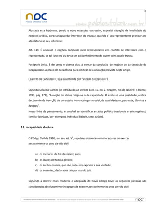 Afastada esta hipótese, previu o novo estatuto, outrossim, especial situação de invalidade do
negócio jurídico, para salvaguardar interesse do incapaz, quando o seu representante praticar ato
atentatório ao seu interesse:
Art. 119. É anulável o negócio concluído pelo representante em conflito de interesses com o
representado, se tal fato era ou devia ser do conhecimento de quem com aquele tratou.
Parágrafo único. É de cento e oitenta dias, a contar da conclusão do negócio ou da cessação da
incapacidade, o prazo de decadência para pleitear-se a anulação prevista neste artigo.
Questão de Concurso: O que se entende por “estado das pessoas”?

Segundo Orlando Gomes (in Introdução ao Direito Civil, 10. ed, 2. tiragem, Rio de Janeiro: Forense,
1993, pág. 172), “A noção de status coliga-se à de capacidade. O status é uma qualidade jurídica
decorrente da inserção de um sujeito numa categoria social, da qual derivam, para este, direitos e
deveres”.
Nessa linha de pensamento, é possível se identificar estados político (nacionais e estrangeiros),
familiar (cônjuge, por exemplo), individual (idade, sexo, saúde).

2.1. Incapacidade absoluta.
O Código Civil de 1916, em seu art. 5O, reputava absolutamente incapazes de exercer
pessoalmente os atos da vida civil:

a) os menores de 16 (dezesseis) anos;
b) os loucos de todo o gênero;
c) os surdos-mudos, que não puderem exprimir a sua vontade;
d) os ausentes, declarados tais por ato do juiz.

Seguindo a diretriz mais moderna e adequada do Novo Código Civil, as seguintes pessoas são
consideradas absolutamente incapazes de exercer pessoalmente os atos da vida civil:

 