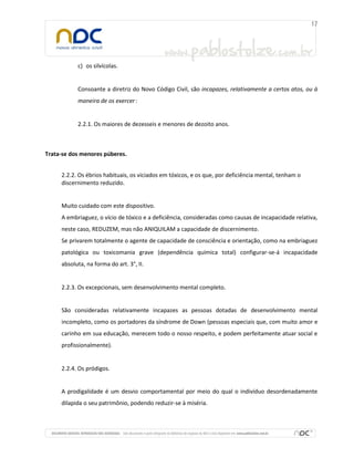 c) os silvícolas.

Consoante a diretriz do Novo Código Civil, são incapazes, relativamente a certos atos, ou à
maneira de os exercer :

2.2.1. Os maiores de dezesseis e menores de dezoito anos.

Trata-se dos menores púberes.
2.2.2. Os ébrios habituais, os viciados em tóxicos, e os que, por deficiência mental, tenham o
discernimento reduzido.

Muito cuidado com este dispositivo.
A embriaguez, o vício de tóxico e a deficiência, consideradas como causas de incapacidade relativa,
neste caso, REDUZEM, mas não ANIQUILAM a capacidade de discernimento.
Se privarem totalmente o agente de capacidade de consciência e orientação, como na embriaguez
patológica ou toxicomania grave (dependência química total) configurar-se-á incapacidade
absoluta, na forma do art. 3°, II.

2.2.3. Os excepcionais, sem desenvolvimento mental completo.

São consideradas relativamente incapazes as pessoas dotadas de desenvolvimento mental
incompleto, como os portadores da síndrome de Down (pessoas especiais que, com muito amor e
carinho em sua educação, merecem todo o nosso respeito, e podem perfeitamente atuar social e
profissionalmente).

2.2.4. Os pródigos.

A prodigalidade é um desvio comportamental por meio do qual o indivíduo desordenadamente
dilapida o seu patrimônio, podendo reduzir-se à miséria.

 