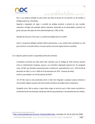 Para a sua própria proteção (e para evitar que bata às portas de um parente ou do Estado), o
pródigo poderá ser interditado.
Segundo a legislação em vigor, a curatela do pródigo somente o privará de, sem curador,
emprestar, transigir, dar quitação, alienar, hipotecar, demandar ou ser demandado, e praticar, em
geral, atos que não sejam de mera administração (art. 1782, CC-02).

Questão de Concurso: Para casar, o curador do pródigo deve ser ouvido?

Como o casamento deflagra também efeitos patrimoniais, o seu curador deve manifestar-se, não
para interferir na escolha afetiva, mas para opinar acerca do regime de bens escolhido.

2.2.5. Algumas palavras sobre a capacidade jurídica dos silvícolas.

A disciplina normativa do índio (evite falar silvícola), que no Código de 1916 mereceu assento
entre os relativamente incapazes, passou a ser remetida à legislação especial (art. 4º, parágrafo
único, CC-02), que disciplina autonomamente a matéria (cf. especialmente a Lei n. 5371 de 05 de
dezembro de 1967, e a Lei n. 6001 de 19 de dezembro de 1973 - Estatuto do Índio).
Confira o que dispõe o art. 8º do Estatuto do Índio9:
Art. 8º São nulos os atos praticados entre o índio não integrado e qualquer pessoa estranha à
comunidade indígena quando não tenha havido assistência do órgão tutelar competente.
Parágrafo único. Não se aplica a regra deste artigo no caso em que o índio revele consciência e
conhecimento do ato praticado, desde que não lhe seja prejudicial, e da extensão dos seus efeitos.

9

http://www.planalto.gov.br/ccivil_03/Leis/L6001.htm, acessado em 20 de julho de 2008.

 