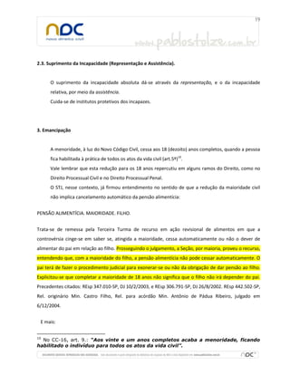 2.3. Suprimento da Incapacidade (Representação e Assistência).

O suprimento da incapacidade absoluta dá-se através da representação, e o da incapacidade
relativa, por meio da assistência.
Cuida-se de institutos protetivos dos incapazes.

3. Emancipação

A menoridade, à luz do Novo Código Civil, cessa aos 18 (dezoito) anos completos, quando a pessoa
fica habilitada à prática de todos os atos da vida civil (art.5º)10.
Vale lembrar que esta redução para os 18 anos repercutiu em alguns ramos do Direito, como no
Direito Processual Civil e no Direito Processual Penal.
O STJ, nesse contexto, já firmou entendimento no sentido de que a redução da maioridade civil
não implica cancelamento automático da pensão alimentícia:
PENSÃO ALIMENTÍCIA. MAIORIDADE. FILHO.
Trata-se de remessa pela Terceira Turma de recurso em ação revisional de alimentos em que a
controvérsia cinge-se em saber se, atingida a maioridade, cessa automaticamente ou não o dever de
alimentar do pai em relação ao filho. Prosseguindo o julgamento, a Seção, por maioria, proveu o recurso,
entendendo que, com a maioridade do filho, a pensão alimentícia não pode cessar automaticamente. O
pai terá de fazer o procedimento judicial para exonerar-se ou não da obrigação de dar pensão ao filho.
Explicitou-se que completar a maioridade de 18 anos não significa que o filho não irá depender do pai.
Precedentes citados: REsp 347.010-SP, DJ 10/2/2003, e REsp 306.791-SP, DJ 26/8/2002. REsp 442.502-SP,
Rel. originário Min. Castro Filho, Rel. para acórdão Min. Antônio de Pádua Ribeiro, julgado em
6/12/2004.
E mais:
10

No CC-16, art. 9.: “Aos vinte e um anos completos acaba a menoridade, ficando
habilitado o indivíduo para todos os atos da vida civil”.

 