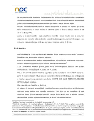 No instante em que principia o funcionamento do aparelho cárdio-respiratório, clinicamente
aferível pelo exame de docimasia hidrostática de Galeno, o recém-nascido adquire personalidade
jurídica, tornando-se sujeito de direito, mesmo que venha a falecer minutos depois.
Em uma perspectiva constitucional de respeito à dignidade da pessoa, não importa que o feto
tenha forma humana ou tempo mínimo de sobrevida (como se dava na redação anterior do art.
30 do CC da Espanha).
Assim, se o recém-nascido – cujo pai já tenha morrido - falece minutos após o parto, terá
adquirido, por exemplo, todos os direitos sucessórios do seu genitor, transferindo-os para a sua
mãe, uma vez que se tornou, ainda que por breves instantes, sujeito de direito.

1.3. O Nascituro.

LIMONGI FRANÇA, citado por FRANCISCO AMARAL, define o nascituro como sendo “o que está
por nascer, mas já concebido no ventre materno”.1
Cuida-se do ente concebido, embora ainda não nascido, dotado de vida intrauterina, daí porque a
doutrina diferencia-o (o nascituro) do embrião mantido em laboratório2.
A Lei Civil trata do nascituro quando, posto não o considere pessoa, coloca a salvo os seus
direitos desde a concepção (art. 2º, CC-02, art. 4º, CC-16).
Ora, se for admitida a teoria natalista, segundo a qual a aquisição da personalidade opera-se a
partir do nascimento com vida, é razoável o entendimento no sentido de que, não sendo pessoa,
o nascituro possui mera expectativa de direito (VICENTE RÁO, SILVIO RODRIGUES, EDUARDO
ESPÍNOLA, SILVIO VENOSA).
Mas a questão não é pacífica na doutrina.
Os adeptos da teoria da personalidade condicional sufragam entendimento no sentido de que o
nascituro possui direitos sob condição suspensiva. Vale dizer, ao ser concebido, já pode
titularizar alguns direitos (extrapatrimoniais), como o direito à vida, mas só adquire completa
personalidade, quando implementada a condição do seu nascimento com vida.
1

AMARAL, Francisco, Introdução ao Direito Civil, Renovar, pág. 217.
A título de curiosidade e de mera ilustração, ver a dicção do art. 9° § 1°, PL 90/99: “Não se aplicam aos embriões
originados in vitro, antes de sua introdução no aparelho reprodutor da mulher receptora, os direitos assegurados
ao nascituro na forma da lei. Já o Projeto de Reforma do CC, em sua redação original, aponta em sentido contrário:
“Art. 2°. A personalidade civil da pessoa começa do nascimento com vida; mas a lei põe a salvo, desde a concepção,
os direitos do embrião e do nascituro” (grifos nossos).
2

 