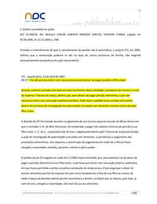 5. Ordem concedida em parte.
(HC 55.606/SP, Rel. Ministro CARLOS ALBERTO MENEZES DIREITO, TERCEIRA TURMA, julgado em
05.09.2006, DJ 13.11.2006 p. 240)

Firmado o entendimento de que o cancelamento da pensão não é automático, o próprio STJ, em 2005,
admitiu que a exoneração pudesse se dar no bojo de outros processos de família, não exigindo
necessariamente propositura de ação exoneratória:

STJ - quarta-feira, 13 de abril de 2005
09:37 - Pai não precisa entrar com novo processo para deixar de pagar pensão a filha maior

Decisão unânime tomada com base em voto da ministra Nancy Andrighi, presidente da Terceira Turma
do Superior Tribunal de Justiça, definiu que, para deixar de pagar pensão alimentícia, o pai não
necessita entrar com uma ação autônoma própria. Pode fazer o pedido nesse sentido até mesmo
dentro do processo de investigação de paternidade cumulada com alimentos movida contra ele pela
filha maior.

A decisão do STJ foi tomada durante o julgamento de um recurso especial oriundo de Minas Gerais em
que o contador S. B., de Belo Horizonte, foi condenado a pagar três salários mínimos de pensão à sua
filha maior, T. C. da C., universitária de 24 anos. Julgada procedente pelo Tribunal de Justiça do Estado
a ação de investigação de paternidade cumulada com alimentos, o pai efetuou o pagamento das
prestações alimentícias, mas requereu a exoneração do pagamento em razão de a filha já haver
atingido a maioridade, estando, portanto, extinto o pátrio poder.

O pedido do pai foi negado em razão de o TJ/MG haver entendido que, para exonerar-se do dever de
pagar a pensão alimentícia à sua filha maior, o pai teria que entrar com uma ação própria, autônoma,
em que fosse permitida a ambas as partes a produção de ampla prova. O pai alega que o dever de
prestar alimentos que lhe foi imposto tem por único fundamento o fato de sua filha ser menor de
idade à época da decisão judicial que lhe reconheceu o direito, condição que se alterou, pois hoje, já
com 24 anos, atingida a maioridade, não mais faz jus aos alimentos.

 