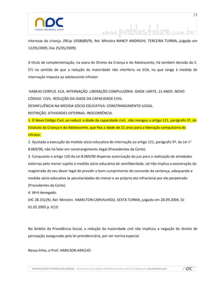 interesse da criança. (REsp 1058689/RJ, Rel. Ministra NANCY ANDRIGHI, TERCEIRA TURMA, julgado em
12/05/2009, DJe 25/05/2009)

A título de complementação, na seara do Direito da Criança e do Adolescente, há também decisão do E.
STJ no sentido de que a redução da maioridade não interferiu no ECA, no que tange à medida de
internação imposta ao adolescente infrator:

HABEAS CORPUS. ECA. INTERNAÇÃO. LIBERAÇÃO COMPULSÓRIA. IDADE LIMITE, 21 ANOS. NOVO
CÓDIGO CIVIL. REDUÇÃO DA IDADE DA CAPACIDADE CIVIL.
DESINFLUÊNCIA NA MEDIDA SÓCIO-EDUCATIVA. CONSTRANGIMENTO ILEGAL.
RESTRIÇÃO. ATIVIDADES EXTERNAS. INOCORRÊNCIA.
1. O Novo Código Civil, ao reduzir a idade da capacidade civil, não revogou o artigo 121, parágrafo 5º, do
Estatuto da Criança e do Adolescente, que fixa a idade de 21 anos para a liberação compulsória do
infrator.
2. Ajustada a execução da medida sócio-educativa de internação ao artigo 121, parágrafo 5º, da Lei n°
8.069/90, não há falar em constrangimento ilegal (Precedentes da Corte).
3. Conquanto o artigo 120 da Lei 8.069/90 dispense autorização do juiz para a realização de atividades
externas pelo menor sujeito à medida sócio-educativa de semiliberdade, tal não implica a exoneração do
magistrado do seu dever legal de presidir o bom cumprimento do comando da sentença, adequando a
medida sócio-educativa às peculiaridades do menor e ao próprio ato infracional por ele perpetrado
(Precedentes da Corte).
4. Writ denegado.
(HC 28.332/RJ, Rel. Ministro HAMILTON CARVALHIDO, SEXTA TURMA, julgado em 28.09.2004, DJ
01.02.2005 p. 613)

No âmbito da Previdência Social, a redução da maioridade civil não implicou a negação do direito de
percepção assegurado pela lei previdenciária, por ser norma especial.

Nessa linha, o Prof. HARILSON ARAÚJO:

 