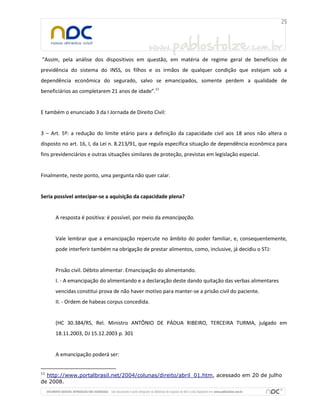 “Assim, pela análise dos dispositivos em questão, em matéria de regime geral de benefícios de
previdência do sistema do INSS, os filhos e os irmãos de qualquer condição que estejam sob a
dependência econômica do segurado, salvo se emancipados, somente perdem a qualidade de
beneficiários ao completarem 21 anos de idade”.11

E também o enunciado 3 da I Jornada de Direito Civil:

3 – Art. 5º: a redução do limite etário para a definição da capacidade civil aos 18 anos não altera o
disposto no art. 16, I, da Lei n. 8.213/91, que regula específica situação de dependência econômica para
fins previdenciários e outras situações similares de proteção, previstas em legislação especial.

Finalmente, neste ponto, uma pergunta não quer calar.

Seria possível antecipar-se a aquisição da capacidade plena?

A resposta é positiva: é possível, por meio da emancipação.

Vale lembrar que a emancipação repercute no âmbito do poder familiar, e, consequentemente,
pode interferir também na obrigação de prestar alimentos, como, inclusive, já decidiu o STJ:

Prisão civil. Débito alimentar. Emancipação do alimentando.
I. - A emancipação do alimentando e a declaração deste dando quitação das verbas alimentares
vencidas constitui prova de não haver motivo para manter-se a prisão civil do paciente.
II. - Ordem de habeas corpus concedida.

(HC 30.384/RS, Rel. Ministro ANTÔNIO DE PÁDUA RIBEIRO, TERCEIRA TURMA, julgado em
18.11.2003, DJ 15.12.2003 p. 301

A emancipação poderá ser:
11

http://www.portalbrasil.net/2004/colunas/direito/abril_01.htm, acessado em 20 de julho
de 2008.

 